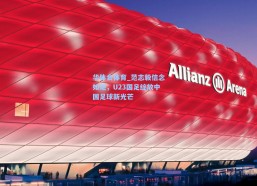 华体会体育_范志毅信念如炬，U23国足绽放中国足球新光芒