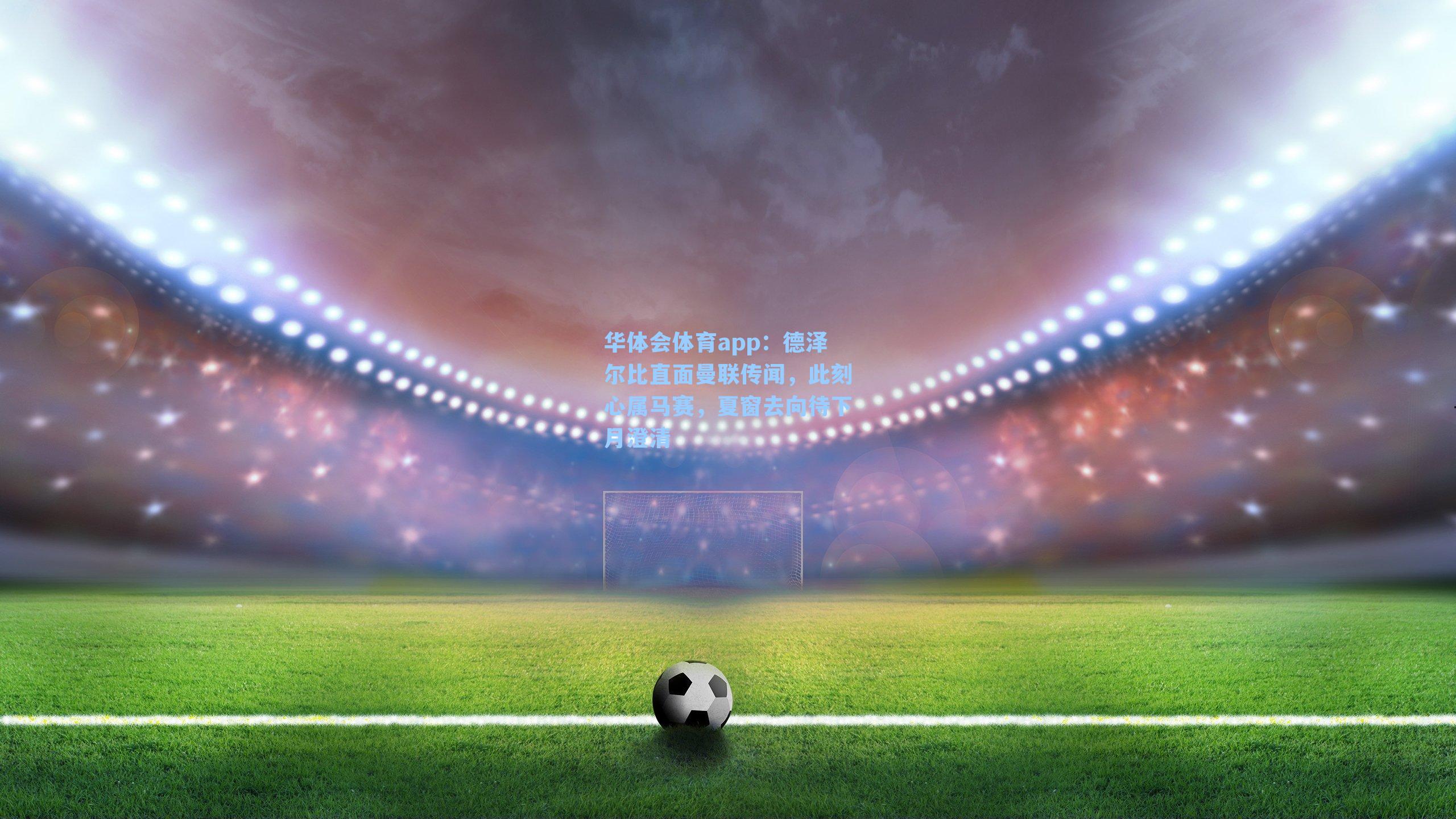 德泽尔比直面曼联传闻,此刻心属马赛,夏窗去向待下月澄清